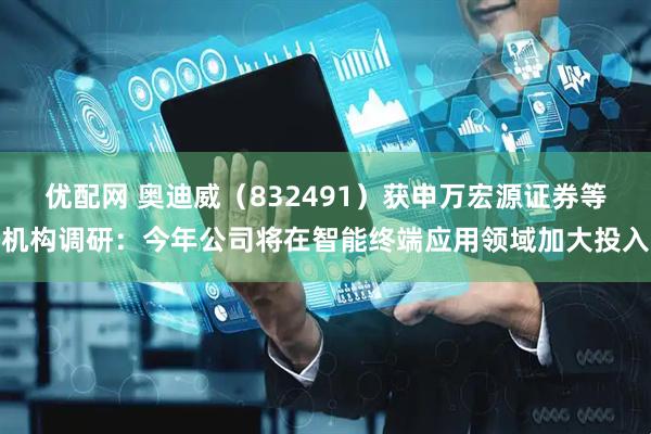 优配网 奥迪威（832491）获申万宏源证券等机构调研：今年公司将在智能终端应用领域加大投入