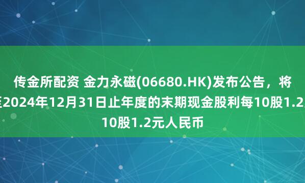 传金所配资 金力永磁(06680.HK)发布公告，将派发截至2024年12月31日止年度的末期现金股利每10股1.2元人民币