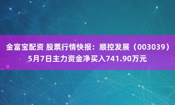 金富宝配资 股票行情快报：顺控发展（003039）5月7日主力资金净买入741.90万元