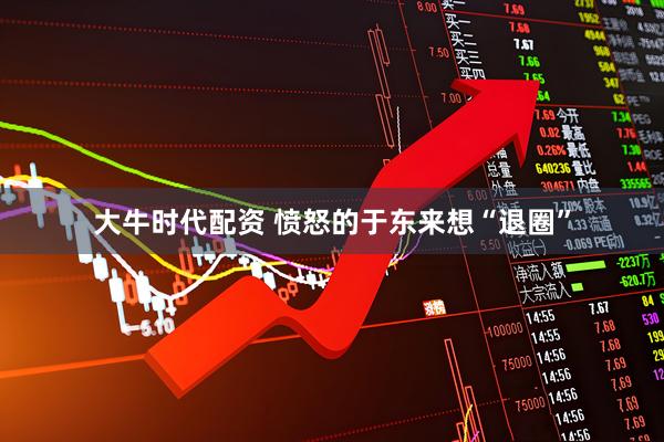 大牛时代配资 愤怒的于东来想“退圈”