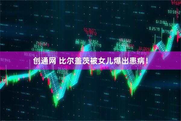 创通网 比尔盖茨被女儿爆出患病！