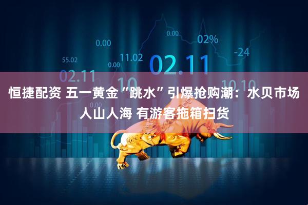 恒捷配资 五一黄金“跳水”引爆抢购潮：水贝市场人山人海 有游客拖箱扫货