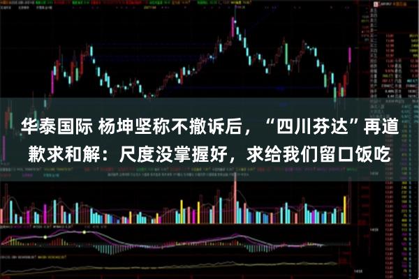 华泰国际 杨坤坚称不撤诉后，“四川芬达”再道歉求和解：尺度没掌握好，求给我们留口饭吃