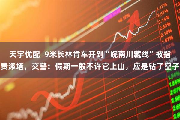 天宇优配  9米长林肯车开到“皖南川藏线”被指责添堵，交警：假期一般不许它上山，应是钻了空子