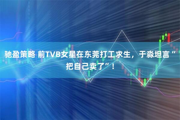 驰盈策略 前TVB女星在东莞打工求生，于淼坦言“把自己卖了”！