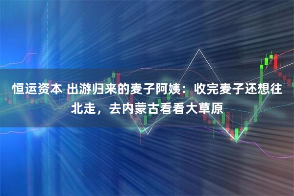 恒运资本 出游归来的麦子阿姨：收完麦子还想往北走，去内蒙古看看大草原
