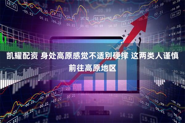 凯耀配资 身处高原感觉不适别硬撑 这两类人谨慎前往高原地区