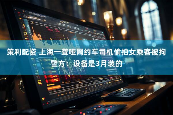 策利配资 上海一聋哑网约车司机偷拍女乘客被拘 警方：设备是3月装的