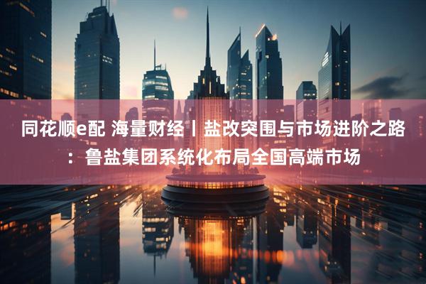 同花顺e配 海量财经丨盐改突围与市场进阶之路：鲁盐集团系统化布局全国高端市场