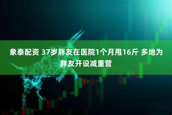 象泰配资 37岁胖友在医院1个月甩16斤 多地为胖友开设减重营