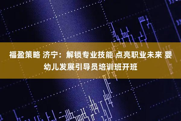 福盈策略 济宁：解锁专业技能 点亮职业未来 婴幼儿发展引导员培训班开班