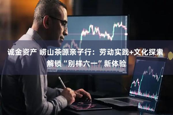 诚金资产 崂山茶源亲子行：劳动实践+文化探索 解锁“别样六一”新体验