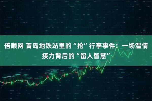 倍顺网 青岛地铁站里的“抢”行李事件：一场温情接力背后的“留人智慧”