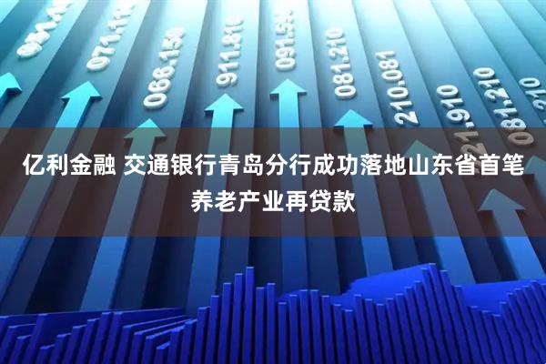 亿利金融 交通银行青岛分行成功落地山东省首笔养老产业再贷款