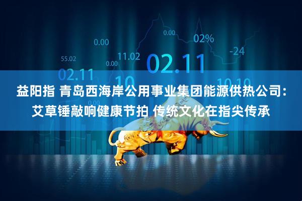 益阳指 青岛西海岸公用事业集团能源供热公司：艾草锤敲响健康节拍 传统文化在指尖传承