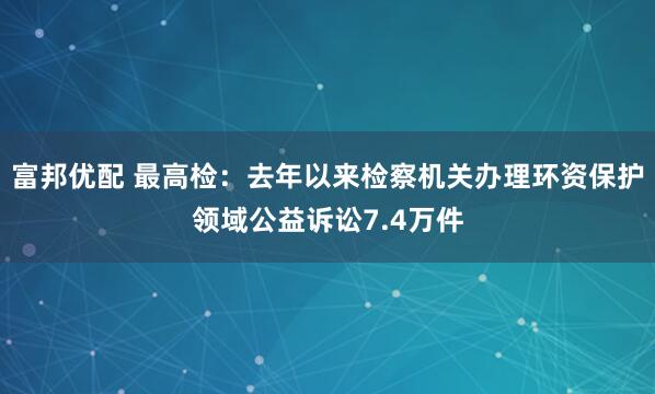 富邦优配 最高检：去年以来检察机关办理环资保护领域公益诉讼7.4万件