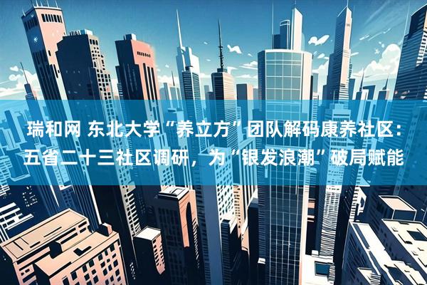瑞和网 东北大学“养立方”团队解码康养社区：五省二十三社区调研，为“银发浪潮”破局赋能