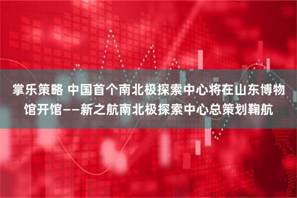 掌乐策略 中国首个南北极探索中心将在山东博物馆开馆——新之航南北极探索中心总策划鞠航