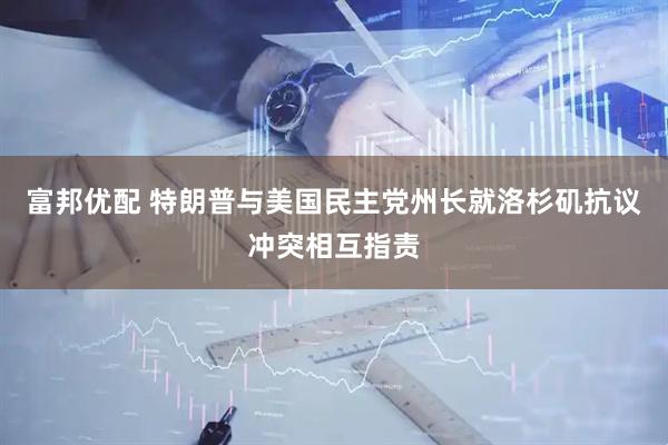 富邦优配 特朗普与美国民主党州长就洛杉矶抗议冲突相互指责