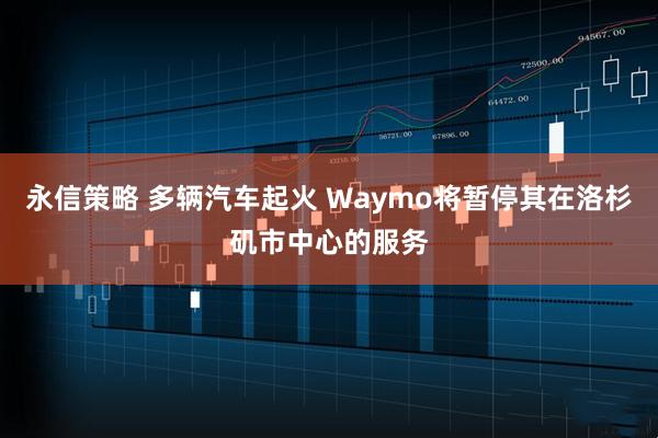 永信策略 多辆汽车起火 Waymo将暂停其在洛杉矶市中心的服务