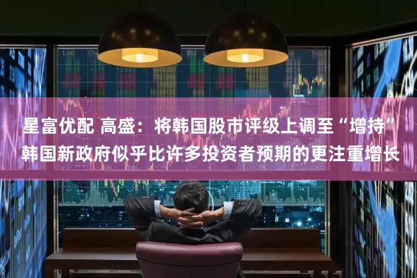 星富优配 高盛：将韩国股市评级上调至“增持” 韩国新政府似乎比许多投资者预期的更注重增长