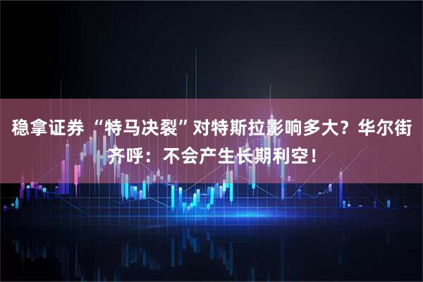 稳拿证券 “特马决裂”对特斯拉影响多大？华尔街齐呼：不会产生长期利空！