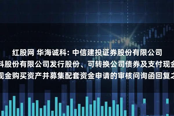 红股网 华海诚科: 中信建投证券股份有限公司关于江苏华海诚科新材料股份有限公司发行股份、可转换公司债券及支付现金购买资产并募集配套资金申请的审核问询函回复之专项核查意见内容摘要