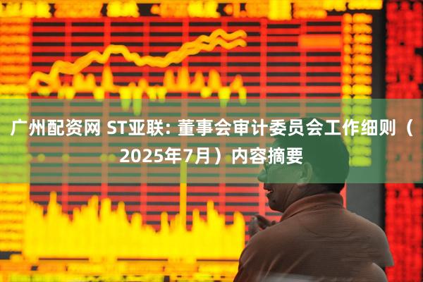广州配资网 ST亚联: 董事会审计委员会工作细则（2025年7月）内容摘要