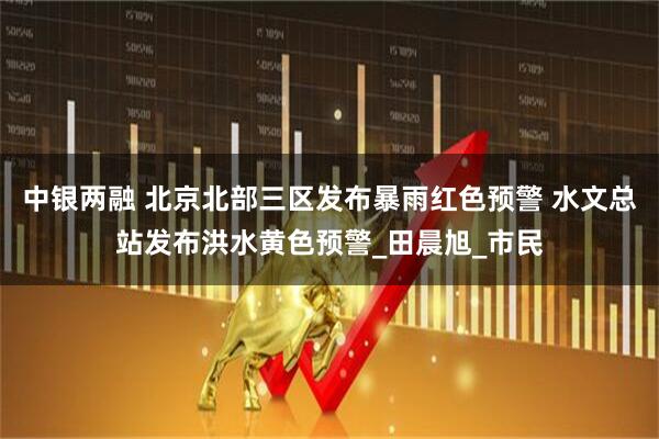 中银两融 北京北部三区发布暴雨红色预警 水文总站发布洪水黄色预警_田晨旭_市民