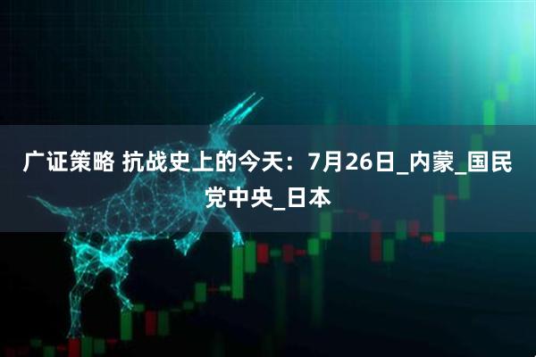 广证策略 抗战史上的今天：7月26日_内蒙_国民党中央_日本