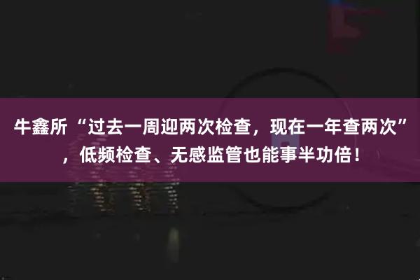 牛鑫所 “过去一周迎两次检查，现在一年查两次”，低频检查、无感监管也能事半功倍！