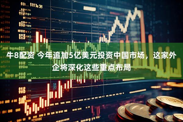 牛8配资 今年追加5亿美元投资中国市场，这家外企将深化这些重点布局