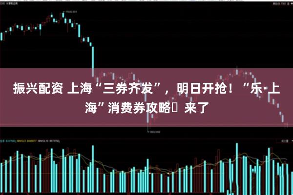 振兴配资 上海“三券齐发”，明日开抢！“乐·上海”消费券攻略​来了