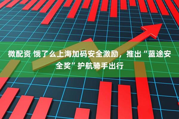 微配资 饿了么上海加码安全激励，推出“蓝途安全奖”护航骑手出行