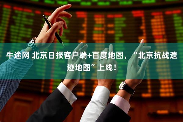 牛途网 北京日报客户端+百度地图，“北京抗战遗迹地图”上线！