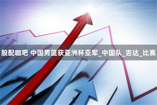 股配咖吧 中国男篮获亚洲杯亚军_中国队_吉达_比赛