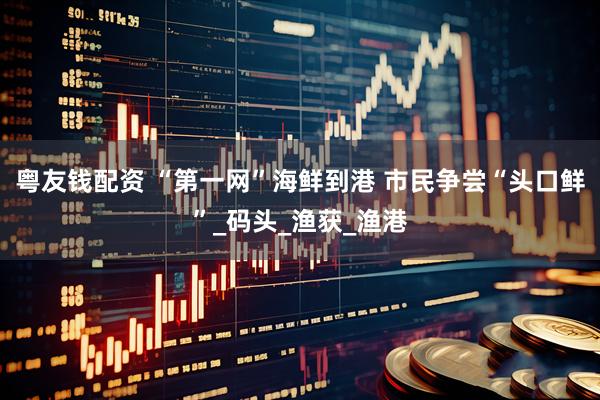 粤友钱配资 “第一网”海鲜到港 市民争尝“头口鲜”_码头_渔获_渔港