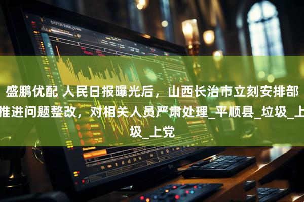 盛鹏优配 人民日报曝光后，山西长治市立刻安排部署推进问题整改，对相关人员严肃处理_平顺县_垃圾_上党