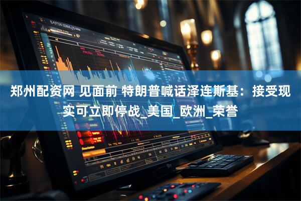 郑州配资网 见面前 特朗普喊话泽连斯基：接受现实可立即停战_美国_欧洲_荣誉
