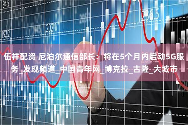 伍祥配资 尼泊尔通信部长：将在5个月内启动5G服务_发现频道_中国青年网_博克拉_古隆_大城市