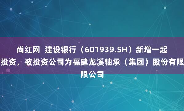 尚红网  建设银行（601939.SH）新增一起对外投资，被投资公司为福建龙溪轴承（集团）股份有限公司