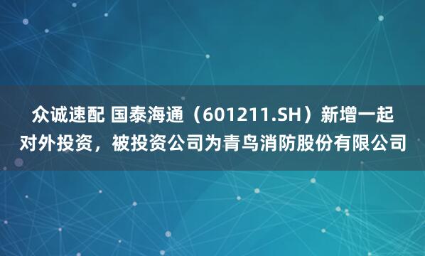 众诚速配 国泰海通（601211.SH）新增一起对外投资，被投资公司为青鸟消防股份有限公司