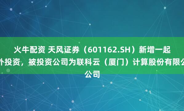 火牛配资 天风证券（601162.SH）新增一起对外投资，被投资公司为联科云（厦门）计算股份有限公司