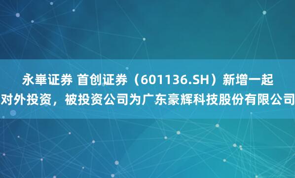 永崋证券 首创证券（601136.SH）新增一起对外投资，被投资公司为广东豪辉科技股份有限公司