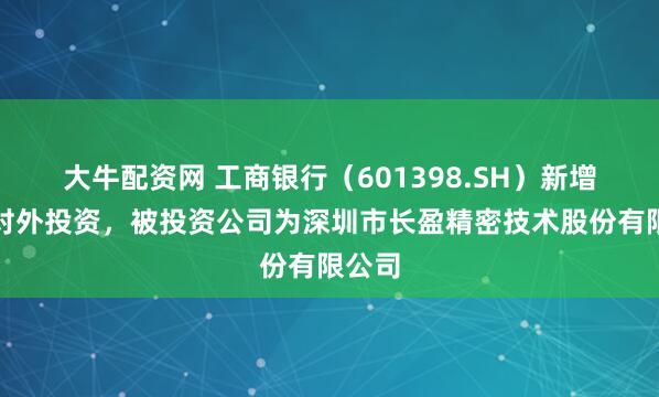 大牛配资网 工商银行（601398.SH）新增一起对外投资，被投资公司为深圳市长盈精密技术股份有限公司