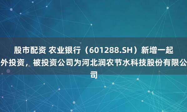 股市配资 农业银行（601288.SH）新增一起对外投资，被投资公司为河北润农节水科技股份有限公司
