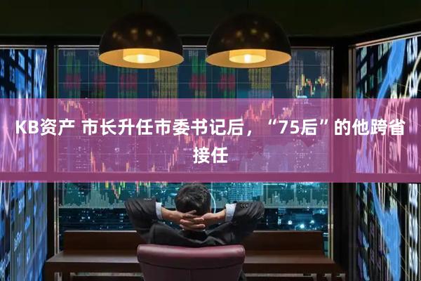 KB资产 市长升任市委书记后，“75后”的他跨省接任