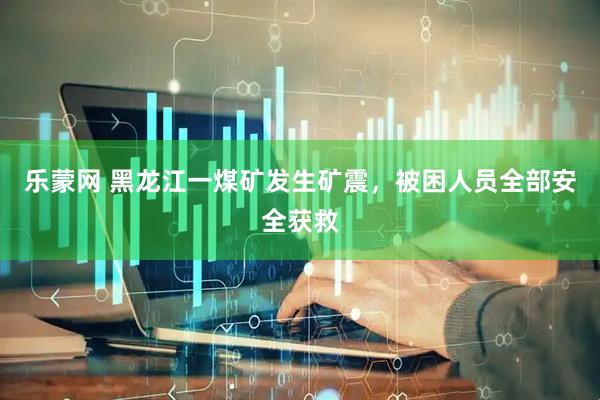 乐蒙网 黑龙江一煤矿发生矿震，被困人员全部安全获救