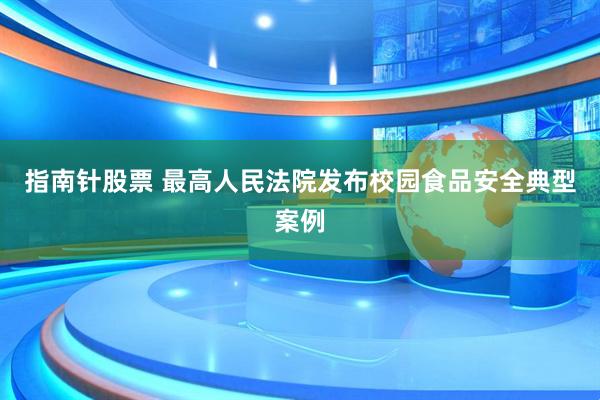 指南针股票 最高人民法院发布校园食品安全典型案例