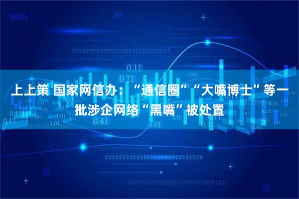 上上策 国家网信办：“通信圈”“大嘴博士”等一批涉企网络“黑嘴”被处置